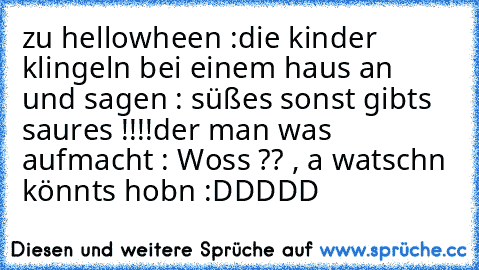 zu hellowheen :
die kinder klingeln bei einem haus an und sagen : süßes sonst gibts saures !!!!
der man was aufmacht : Woss ?? , a watschn könnts hobn :DDDDD