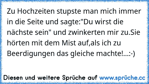 Zu Hochzeiten stupste man mich immer in die Seite und sagte:"Du wirst die nächste sein" und zwinkerten mir zu.Sie hörten mit dem Mist auf,als ich zu Beerdigungen das gleiche machte!...:-)