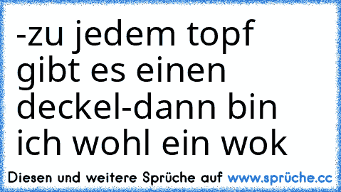 -zu jedem topf gibt es einen deckel
-dann bin ich wohl ein wok