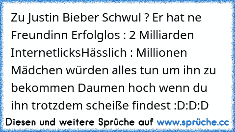 Zu Justin Bieber 
Schwul ? Er hat ne Freundinn 
Erfolglos : 2 Milliarden Internetlicks
Hässlich : Millionen Mädchen würden alles tun um ihn zu bekommen 
Daumen hoch wenn du ihn trotzdem scheiße findest :D:D:D