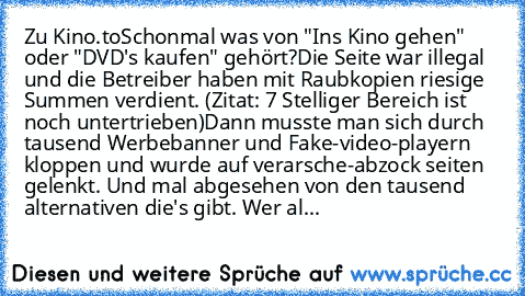 Zu Kino.to
Schonmal was von "Ins Kino gehen" oder "DVD's kaufen" gehört?
Die Seite war illegal und die Betreiber haben mit Raubkopien riesige Summen verdient. (Zitat: 7 Stelliger Bereich ist noch untertrieben)
Dann musste man sich durch tausend Werbebanner und Fake-video-playern kloppen und wurde auf verarsche-abzock seiten gelenkt. Und mal abgesehen von den tausend alternativen die's gibt. Wer...