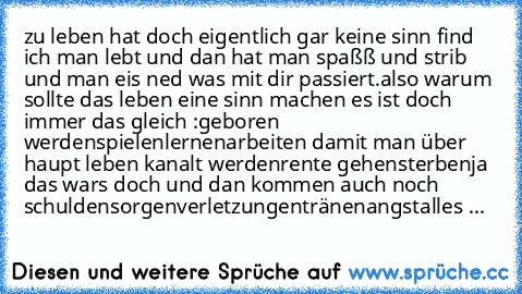 zu leben hat doch eigentlich gar keine sinn find ich man lebt und dan hat man spaßß und strib und man eis ned was mit dir passiert.
also warum sollte das leben eine sinn machen es ist doch immer das gleich :
geboren werden
spielen
lernen
arbeiten damit man über haupt leben kan
alt werden
rente gehen
sterben
ja das wars doch 
und dan kommen auch noch schulden
sorgen
verletzungen
tränen
angst
all...