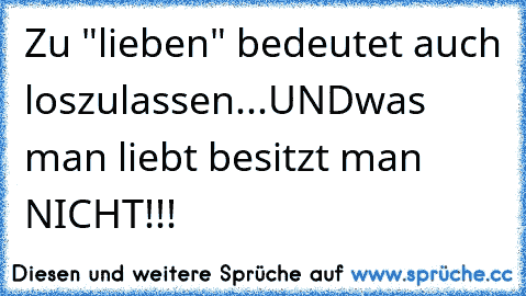 Zu "lieben" bedeutet auch loszulassen...
UND
was man liebt besitzt man NICHT!!!