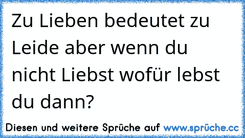 Zu Lieben bedeutet zu Leide aber wenn du nicht Liebst wofür lebst du dann?  ♥