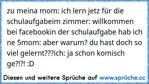 zu meina mom: ich lern jetz für die schulaufgabe
im zimmer: willkommen bei facebook
in der schulaufgabe hab ich ne 5
mom: aber warum? du hast doch so viel gelernt???
ich: ja schon komisch ge?!?! :D