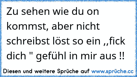 Zu sehen wie du on kommst, aber nicht schreibst löst so ein ,,fick dich " gefühl in mir aus !!