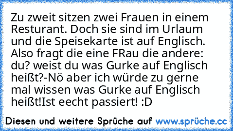 Zu zweit sitzen zwei Frauen in einem Resturant. Doch sie sind im Urlaum und die Speisekarte ist auf Englisch. Also fragt die eine FRau die andere: du? weist du was Gurke auf Englisch heißt?
-Nö aber ich würde zu gerne mal wissen was Gurke auf Englisch heißt!
Ist eecht passiert! :D