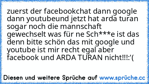 zuerst der facebookchat dann google dann youtube
und jetzt hat arda turan sogar noch die mannschaft gewechselt was für ne Sch***e ist das denn bitte schön das mit google und youtube ist mir recht egal aber facebook und ARDA TURAN nicht!!!
:'(