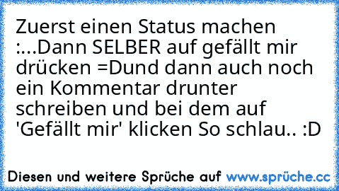 Zuerst einen Status machen :
...
Dann SELBER auf gefällt mir drücken =D
und dann auch noch ein Kommentar drunter schreiben und bei dem auf 'Gefällt mir' klicken 
So schlau.. :D