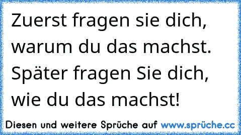 Zuerst fragen sie dich, warum du das machst. Später fragen Sie dich, wie du das machst!