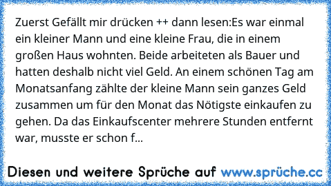 Zuerst Gefällt mir drücken ++ dann lesen:
Es war einmal ein kleiner Mann und eine kleine Frau, die in einem großen Haus wohnten. Beide arbeiteten als Bauer und hatten deshalb nicht viel Geld. An einem schönen Tag am Monatsanfang zählte der kleine Mann sein ganzes Geld zusammen um für den Monat das Nötigste einkaufen zu gehen. Da das Einkaufscenter mehrere Stunden entfernt war, musste er schon f...