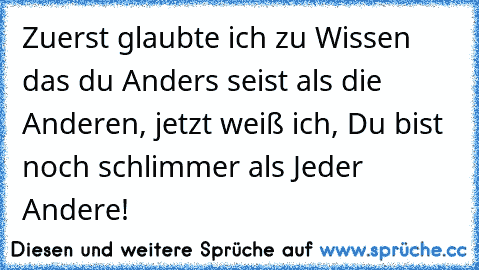 Zuerst glaubte ich zu Wissen das du Anders seist als die Anderen, jetzt weiß ich, Du bist noch schlimmer als Jeder Andere!