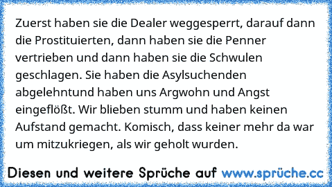 Zuerst haben sie die Dealer weggesperrt, darauf dann die Prostituierten, dann haben sie die Penner vertrieben und dann haben sie die Schwulen geschlagen. Sie haben die Asylsuchenden abgelehnt
und haben uns Argwohn und Angst eingeflößt. Wir blieben stumm und haben keinen Aufstand gemacht. Komisch, dass keiner mehr da war um mitzukriegen, als wir geholt wurden.