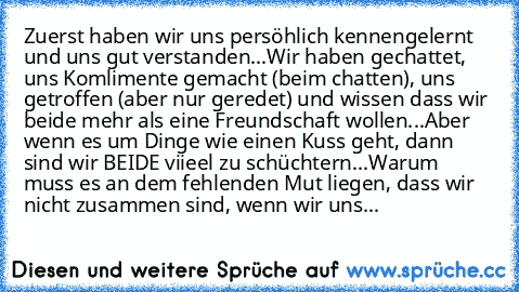 Zuerst haben wir uns persöhlich kennengelernt und uns gut verstanden...
Wir haben gechattet, uns Komlimente gemacht (beim chatten), uns getroffen (aber nur geredet) und wissen dass wir beide mehr als eine Freundschaft wollen...
Aber wenn es um Dinge wie einen Kuss geht, dann sind wir BEIDE viieel zu schüchtern...
Warum muss es an dem fehlenden Mut liegen, dass wir nicht zusammen sind, wenn wir ...