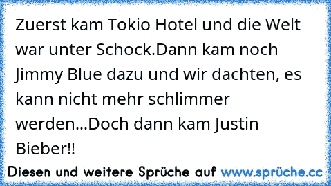 Zuerst kam Tokio Hotel und die Welt war unter Schock.
Dann kam noch Jimmy Blue dazu und wir dachten, es kann nicht mehr schlimmer werden...
Doch dann kam Justin Bieber!!