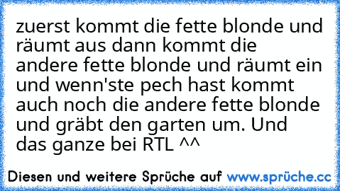 zuerst kommt die fette blonde und räumt aus dann kommt die andere fette blonde und räumt ein und wenn'ste pech hast kommt auch noch die andere fette blonde und gräbt den garten um. Und das ganze bei RTL ^^♥