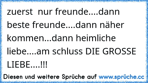 zuerst  nur freunde....dann beste freunde....dann näher kommen...dann heimliche liebe....am schluss DIE GROSSE LIEBE....!!!