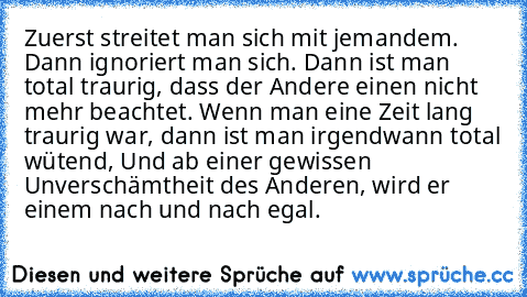 Zuerst streitet man sich mit jemandem. Dann ignoriert man sich. Dann ist man total traurig, dass der Andere einen nicht mehr beachtet. Wenn man eine Zeit lang traurig war, dann ist man irgendwann total wütend, Und ab einer gewissen Unverschämtheit des Anderen, wird er einem nach und nach egal.