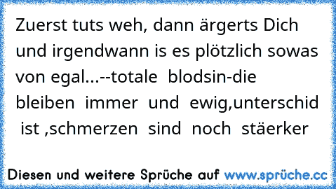 Zuerst tuts weh, dann ärgerts Dich und irgendwann is es plötzlich sowas von egal...
--totale  blodsin-die  bleiben  immer  und  ewig,unterschid  ist ,schmerzen  sind  noch  stäerker