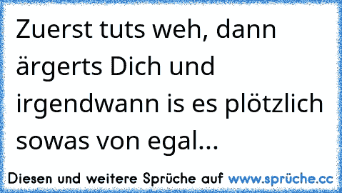 Zuerst tuts weh, dann ärgerts Dich und irgendwann is es plötzlich sowas von egal...