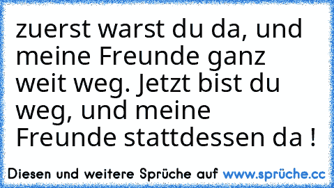 zuerst warst du da, und meine Freunde ganz weit weg. Jetzt bist du weg, und meine Freunde stattdessen da ! ♥