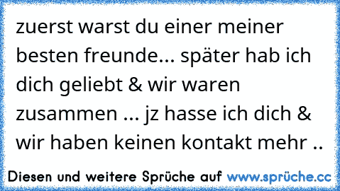 zuerst warst du einer meiner besten freunde... später hab ich dich geliebt & wir waren zusammen ... jz hasse ich dich & wir haben keinen kontakt mehr ..