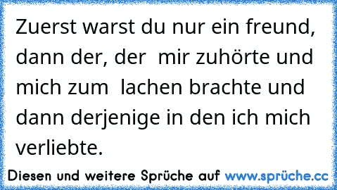 Zuerst warst du nur ein freund, dann der, der  mir zuhörte und mich zum  lachen brachte und dann derjenige in den ich mich verliebte. ♥ ♥ ♥