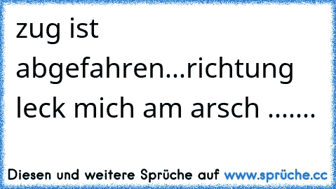 zug ist abgefahren...richtung leck mich am arsch .......