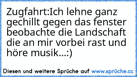 Zugfahrt:Ich lehne ganz gechillt gegen das fenster beobachte die Landschaft die an mir vorbei rast und höre musik...:)