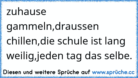 zuhause gammeln,
draussen chillen,
die schule ist lang weilig,
jeden tag das selbe.