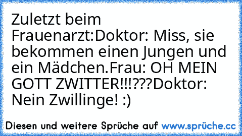 Zuletzt beim Frauenarzt:
Doktor: Miss, sie bekommen einen Jungen und ein Mädchen.
Frau: OH MEIN GOTT ZWITTER!!!???
Doktor: Nein Zwillinge! :)