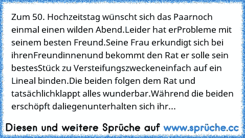 Zum 50. Hochzeitstag wünscht sich das Paar
noch einmal einen wilden Abend.
Leider hat er
Probleme mit seinem besten Freund.
Seine Frau erkundigt sich bei ihren
Freundinnen
und bekommt den Rat er solle sein bestes
Stück zu Versteifungszwecken
einfach auf ein Lineal binden.
Die beiden folgen dem Rat und tatsächlich
klappt alles wunderbar.
Während die beiden erschöpft daliegen
unterhalten sich ihr...