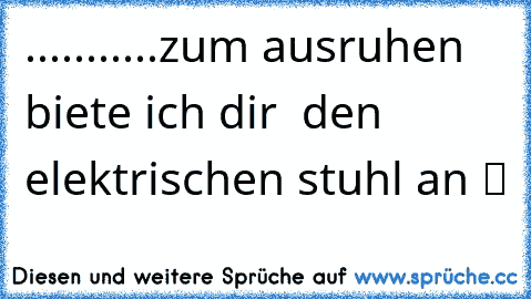 ...........zum ausruhen biete ich dir  den elektrischen stuhl an ツ