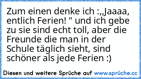 Zum einen denke ich :,,Jaaaa, entlich Ferien! " und ich gebe zu sie sind echt toll, aber die Freunde die man in der Schule täglich sieht, sind schöner als jede Ferien :) ♥