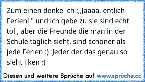 Zum einen denke ich :,,Jaaaa, entlich Ferien! " und ich gebe zu sie sind echt toll, aber die Freunde die man in der Schule täglich sieht, sind schöner als jede Ferien :) ♥ Jeder der das genau so sieht liken ;)