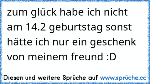 zum glück habe ich nicht am 14.2 geburtstag sonst hätte ich nur ein geschenk von meinem freund :D