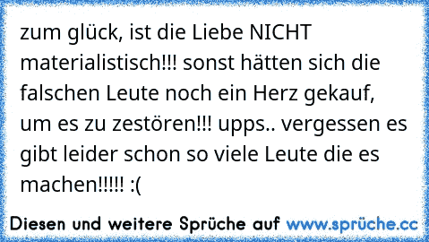 zum glück, ist die Liebe NICHT materialistisch!!! sonst hätten sich die falschen Leute noch ein Herz gekauf, um es zu zestören!!! upps.. vergessen es gibt leider schon so viele Leute die es machen!!!!! :(