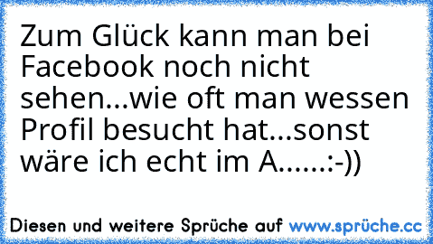 Zum Glück kann man bei Facebook noch nicht sehen...wie oft man wessen Profil besucht hat...sonst wäre ich echt im A......:-))