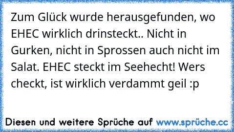 Zum Glück wurde herausgefunden, wo EHEC wirklich drinsteckt.. Nicht in Gurken, nicht in Sprossen auch nicht im Salat. EHEC steckt im Seehecht! 
Wers checkt, ist wirklich verdammt geil :p