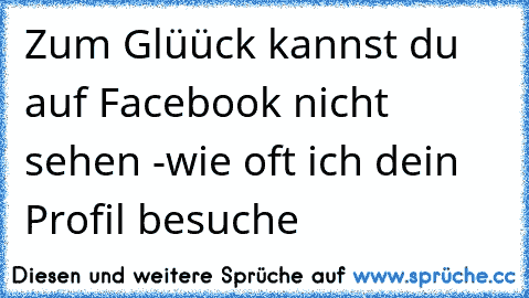 Zum Glüück kannst du auf Facebook nicht sehen -
wie oft ich dein Profil besuche ♥