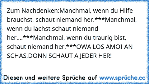 Zum Nachdenken:Manchmal, wenn du Hilfe brauchst, schaut niemand her.***Manchmal, wenn du lachst,schaut niemand her....***Manchmal, wenn du traurig bist, schaut niemand her.***OWA LOS AMOI AN SCHAS,DONN SCHAUT A JEDER HER!