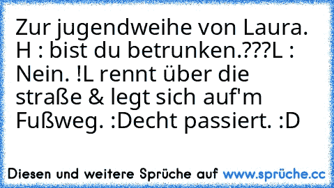 Zur jugendweihe von Laura. 
H : bist du betrunken.???
L : Nein. !
L rennt über die straße & legt sich auf'm Fußweg. :D
echt passiert. :D