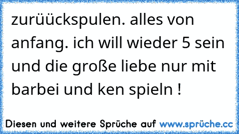 zurüückspulen. alles von anfang. ich will wieder 5 sein und die große liebe nur mit barbei und ken spieln ! 