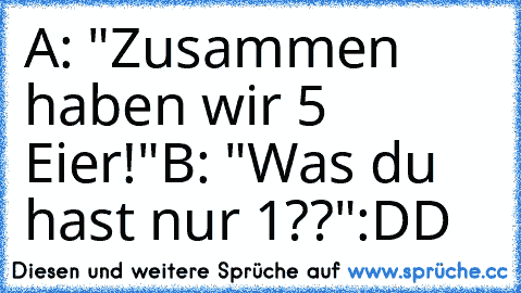 A: "Zusammen haben wir 5 Eier!"
B: "Was du hast nur 1??"
:DD