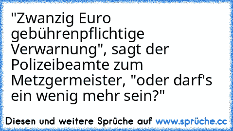 "Zwanzig Euro gebührenpflichtige Verwarnung", sagt der Polizeibeamte zum Metzgermeister, "oder darf's ein wenig mehr sein?"