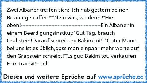 Zwei Albaner treffen sich:
"Ich hab gestern deinen Bruder getroffen!"
"Nein was, wo denn?"
Hier oben!
----------------------------------------------------
Ein Albaner in einem Beerdigungsinstitut:
"Gut Tag, brauch Grabstein!
Darauf schreiben: Bakim tot!"
"Guter Mann, bei uns ist es üblich,
dass man einpaar mehr worte auf den Grabstein schreibt!"
"Is gut: Bakim tot, verkaufen Ford transit!" 
:lol: