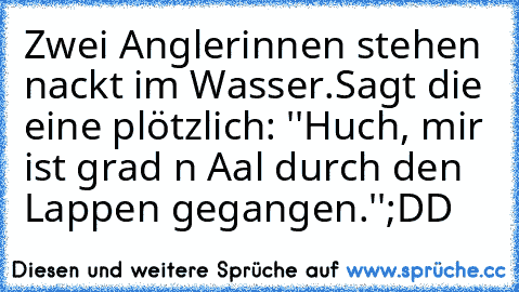 Zwei Anglerinnen stehen nackt im Wasser.
Sagt die eine plötzlich: ''Huch, mir ist grad n Aal durch den Lappen gegangen.''
;DD