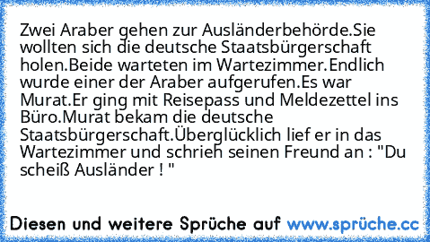 Zwei Araber gehen zur Ausländerbehörde.
Sie wollten sich die deutsche Staatsbürgerschaft holen.
Beide warteten im Wartezimmer.
Endlich wurde einer der Araber aufgerufen.Es war Murat.
Er ging mit Reisepass und Meldezettel ins Büro.
Murat bekam die deutsche Staatsbürgerschaft.
Überglücklich lief er in das Wartezimmer und schrieh seinen Freund an : "Du scheiß Ausländer ! "