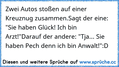 Zwei Autos stoßen auf einer Kreuznug zusammen.
Sagt der eine: "Sie haben Glück! Ich bin Arzt!"
Darauf der andere: "Tja... Sie haben Pech denn ich bin Anwalt!"
:D