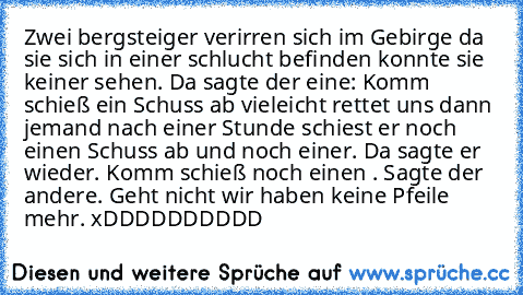 Zwei bergsteiger verirren sich im Gebirge da sie sich in einer schlucht befinden konnte sie keiner sehen. Da sagte der eine: Komm schieß ein Schuss ab vieleicht rettet uns dann jemand nach einer Stunde schiest er noch einen Schuss ab und noch einer. Da sagte er wieder. Komm schieß noch einen . Sagte der andere. Geht nicht wir haben keine Pfeile mehr. xDDDDDDDDDD